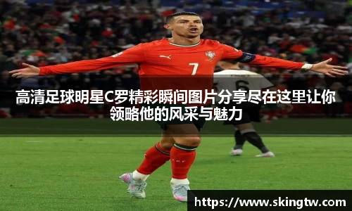 高清足球明星C罗精彩瞬间图片分享尽在这里让你领略他的风采与魅力